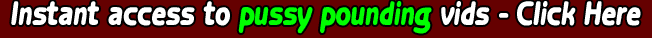 Instant access to pussy pounding vids - Click Here